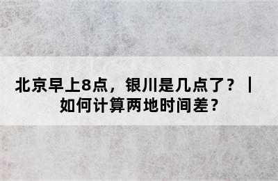 北京早上8点，银川是几点了？｜ 如何计算两地时间差？